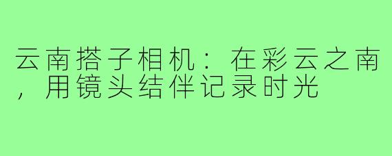云南搭子相机:在彩云之南,用镜头结伴记录时光