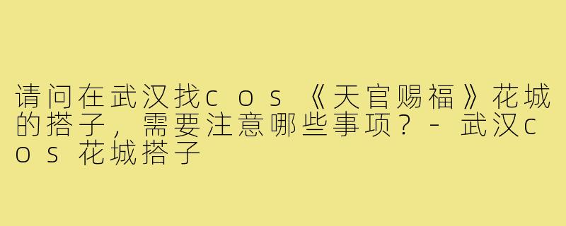 请问在武汉找cos《天官赐福》花城的搭子,需要注意哪些事项?-武汉cos花城搭子