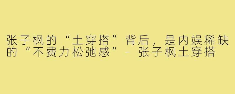 张子枫的“土穿搭”背后，是内娱稀缺的“不费力松弛感”-张子枫土穿搭