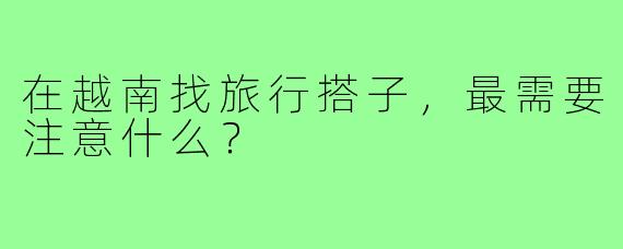 在越南找旅行搭子，最需要注意什么？