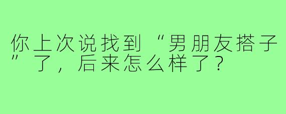 你上次说找到“男朋友搭子”了,后来怎么样了?