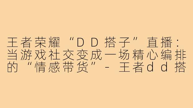 王者荣耀“DD搭子”直播:当游戏社交变成一场精心编排的“情感带货”-王者dd搭子直播