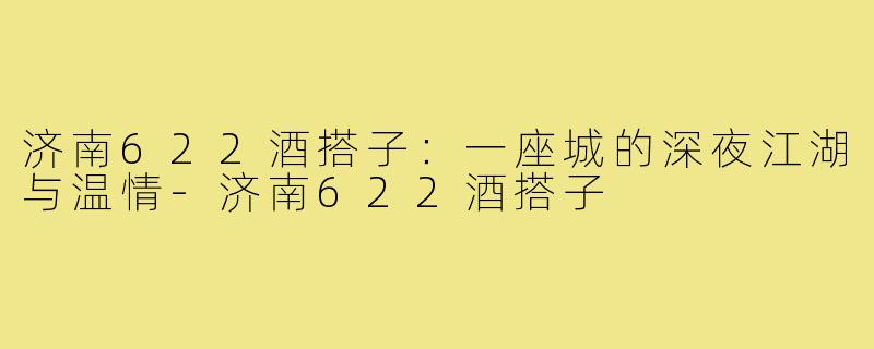 济南622酒搭子:一座城的深夜江湖与温情-济南622酒搭子