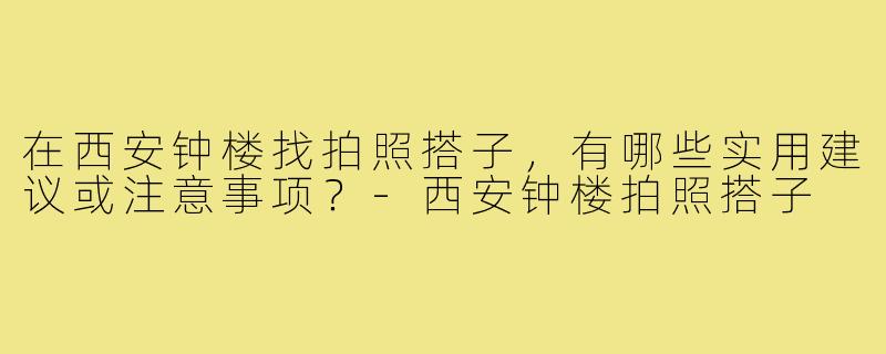 在西安钟楼找拍照搭子,有哪些实用建议或注意事项?-西安钟楼拍照搭子
