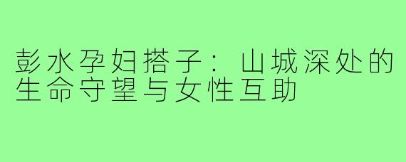 彭水孕妇搭子：山城深处的生命守望与女性互助