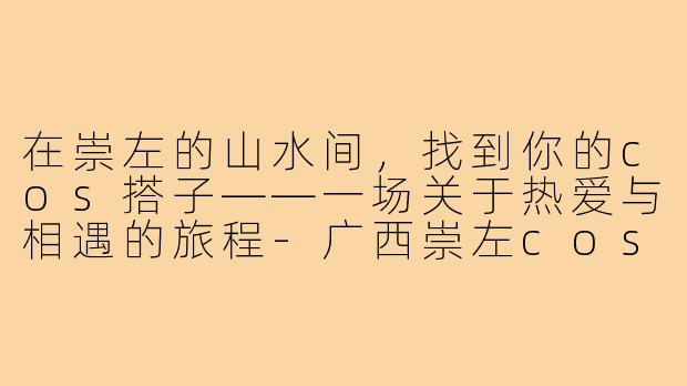 在崇左的山水间，找到你的cos搭子——一场关于热爱与相遇的旅程-广西崇左cos搭子