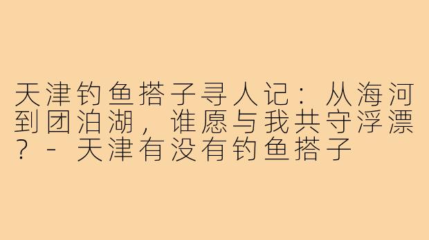 天津钓鱼搭子寻人记:从海河到团泊湖,谁愿与我共守浮漂?-天津有没有钓鱼搭子