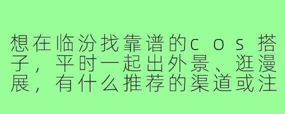 想在临汾找靠谱的cos搭子，平时一起出外景、逛漫展，有什么推荐的渠道或注意事项吗？