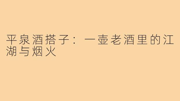 平泉酒搭子:一壶老酒里的江湖与烟火