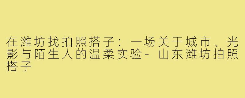 在潍坊找拍照搭子:一场关于城市、光影与陌生人的温柔实验-山东潍坊拍照搭子
