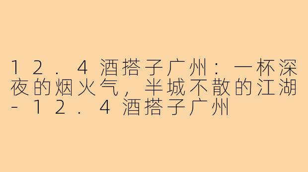 12.4酒搭子广州:一杯深夜的烟火气,半城不散的江湖-12.4酒搭子广州