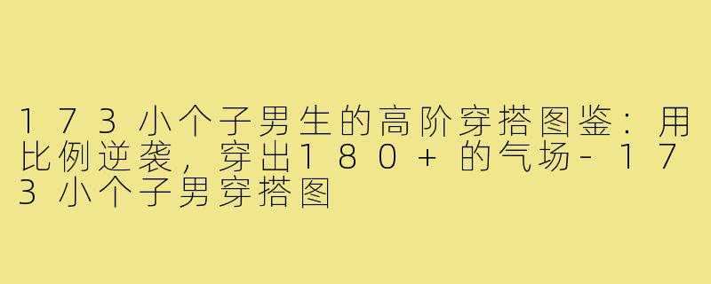 173小个子男生的高阶穿搭图鉴:用比例逆袭,穿出180+的气场-173小个子男穿搭图