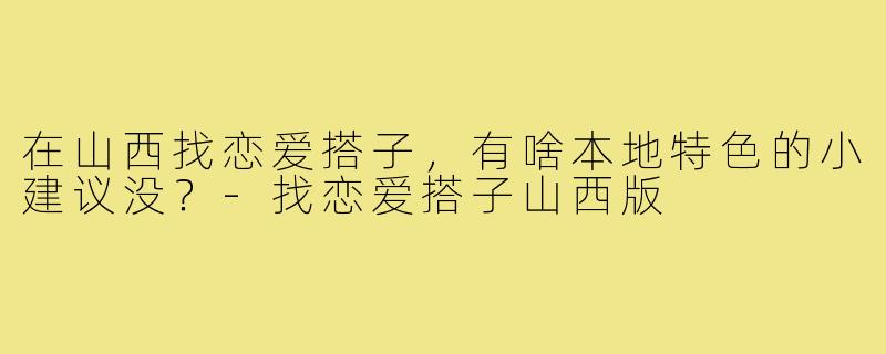 在山西找恋爱搭子，有啥本地特色的小建议没？-找恋爱搭子山西版