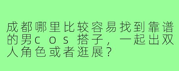成都哪里比较容易找到靠谱的男cos搭子，一起出双人角色或者逛展？