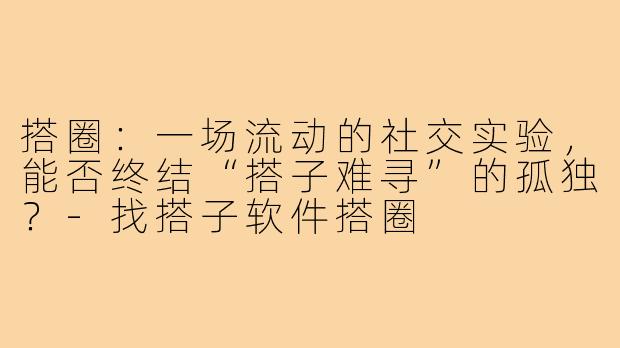 搭圈:一场流动的社交实验,能否终结“搭子难寻”的孤独?-找搭子软件搭圈