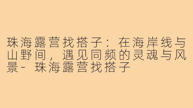 珠海露营找搭子:在海岸线与山野间,遇见同频的灵魂与风景-珠海露营找搭子