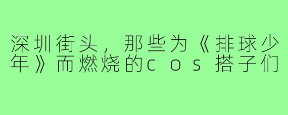 深圳街头,那些为《排球少年》而燃烧的cos搭子们