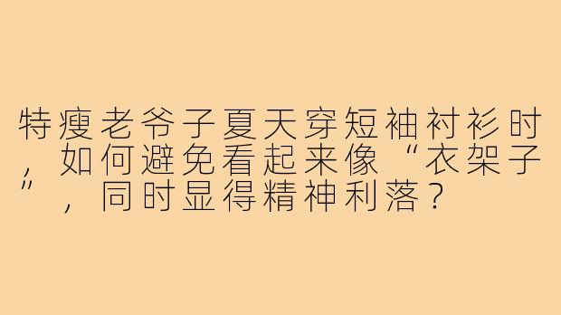 特瘦老爷子夏天穿短袖衬衫时，如何避免看起来像“衣架子”，同时显得精神利落？