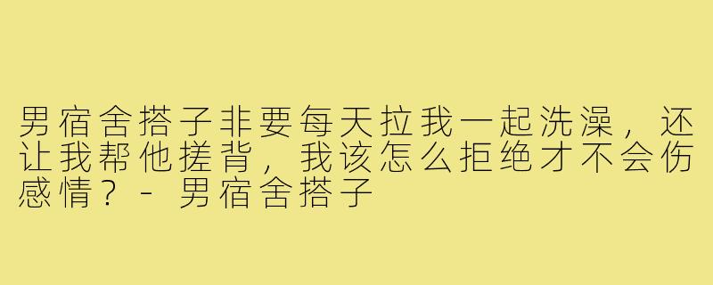 男宿舍搭子非要每天拉我一起洗澡,还让我帮他搓背,我该怎么拒绝才不会伤感情?-男宿舍搭子