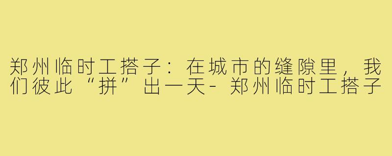 郑州临时工搭子:在城市的缝隙里,我们彼此“拼”出一天-郑州临时工搭子