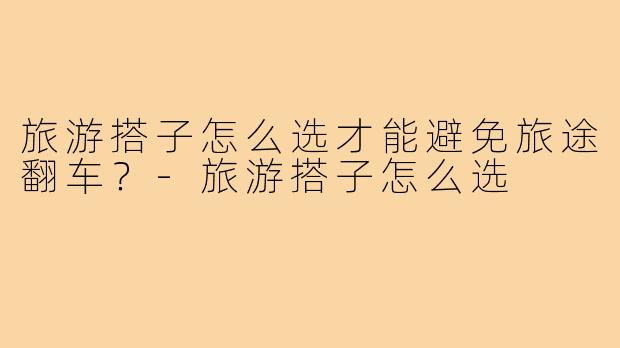 旅游搭子怎么选才能避免旅途翻车?-旅游搭子怎么选