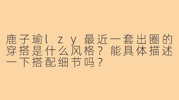 鹿子瑜lzy最近一套出圈的穿搭是什么风格？能具体描述一下搭配细节吗？