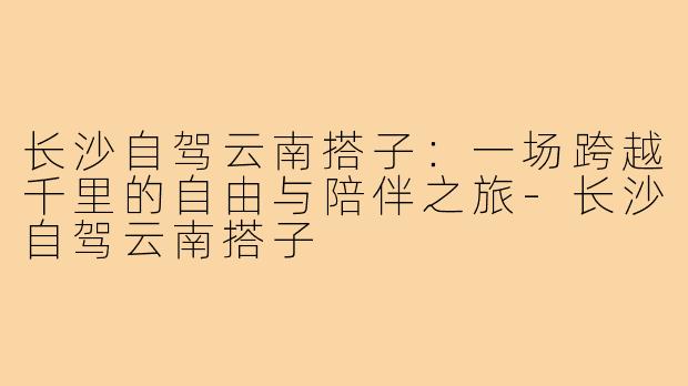 长沙自驾云南搭子：一场跨越千里的自由与陪伴之旅-长沙自驾云南搭子
