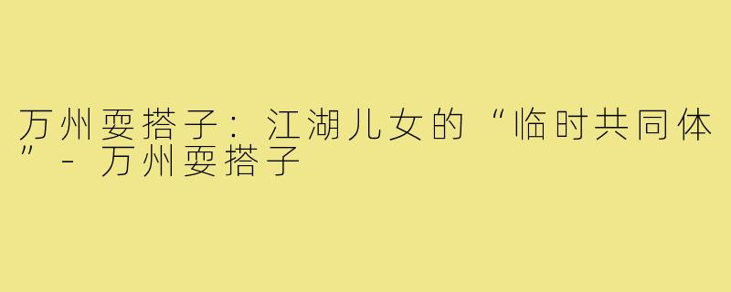 万州耍搭子:江湖儿女的“临时共同体”-万州耍搭子