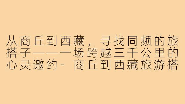 从商丘到西藏,寻找同频的旅搭子——一场跨越三千公里的心灵邀约-商丘到西藏旅游搭子