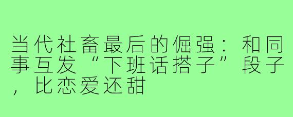 当代社畜最后的倔强：和同事互发“下班话搭子”段子，比恋爱还甜