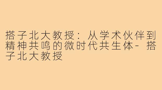 搭子北大教授:从学术伙伴到精神共鸣的微时代共生体-搭子北大教授