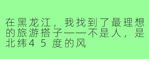 在黑龙江，我找到了最理想的旅游搭子——不是人，是北纬45度的风