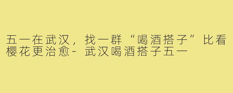五一在武汉，找一群“喝酒搭子”比看樱花更治愈-武汉喝酒搭子五一