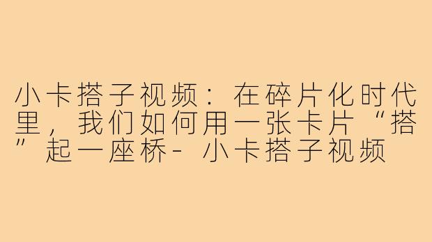 小卡搭子视频:在碎片化时代里,我们如何用一张卡片“搭”起一座桥-小卡搭子视频