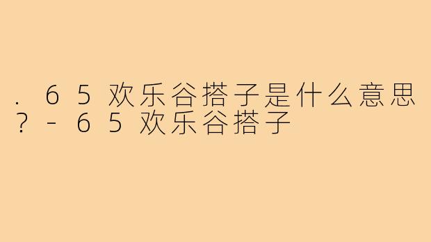 .65欢乐谷搭子是什么意思？-65欢乐谷搭子