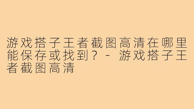 游戏搭子王者截图高清在哪里能保存或找到?-游戏搭子王者截图高清