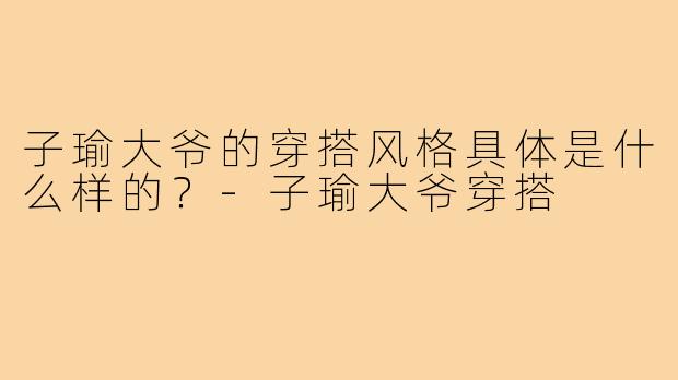 子瑜大爷的穿搭风格具体是什么样的？-子瑜大爷穿搭