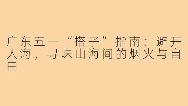 广东五一“搭子”指南：避开人海，寻味山海间的烟火与自由