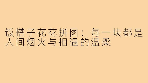 饭搭子花花拼图：每一块都是人间烟火与相遇的温柔