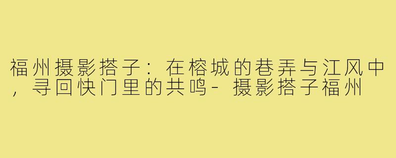 福州摄影搭子:在榕城的巷弄与江风中,寻回快门里的共鸣-摄影搭子福州