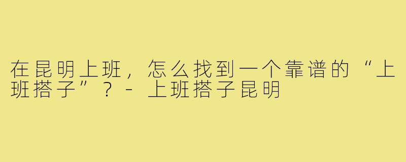 在昆明上班,怎么找到一个靠谱的“上班搭子”?-上班搭子昆明