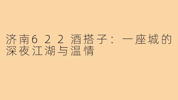 济南622酒搭子:一座城的深夜江湖与温情