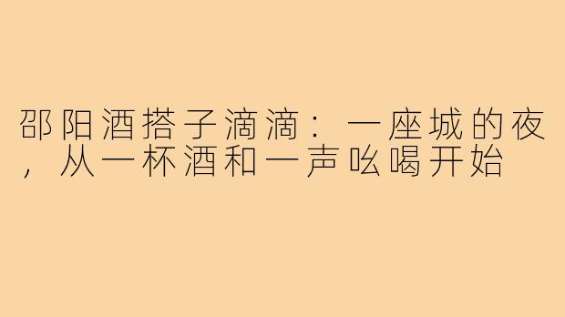 邵阳酒搭子滴滴：一座城的夜，从一杯酒和一声吆喝开始