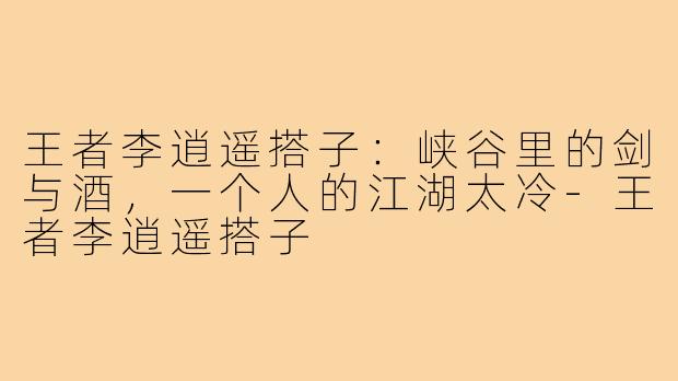 王者李逍遥搭子：峡谷里的剑与酒，一个人的江湖太冷-王者李逍遥搭子