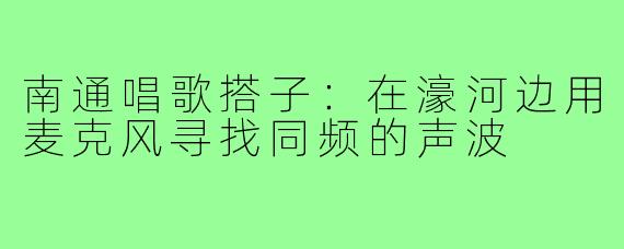 南通唱歌搭子:在濠河边用麦克风寻找同频的声波