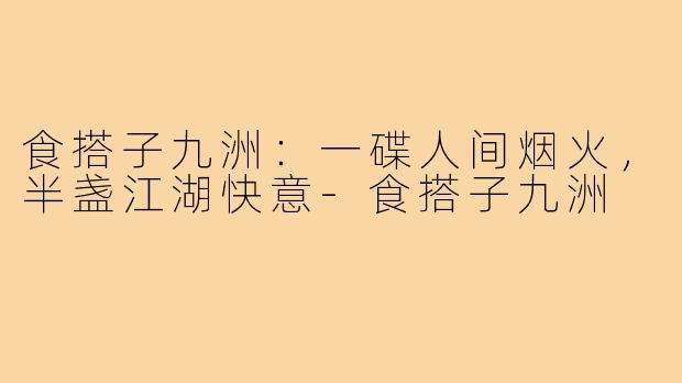 食搭子九洲：一碟人间烟火，半盏江湖快意-食搭子九洲