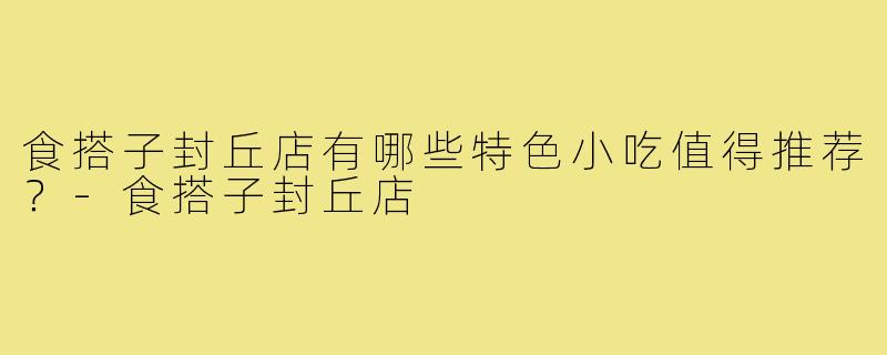 食搭子封丘店有哪些特色小吃值得推荐?-食搭子封丘店