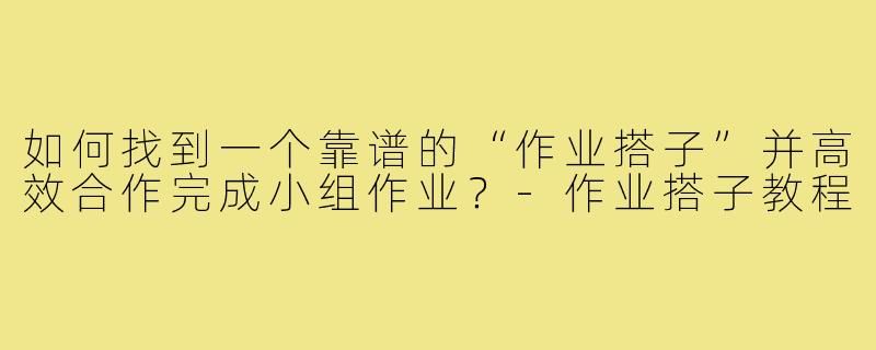 如何找到一个靠谱的“作业搭子”并高效合作完成小组作业？-作业搭子教程