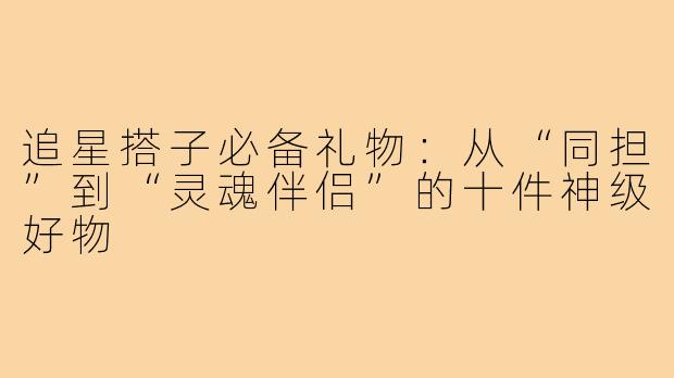 追星搭子必备礼物:从“同担”到“灵魂伴侣”的十件神级好物