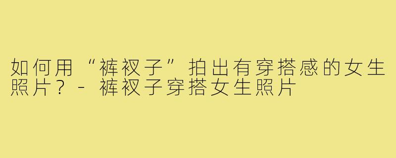如何用“裤衩子”拍出有穿搭感的女生照片？-裤衩子穿搭女生照片